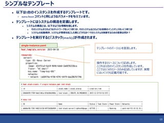 シンプルなテンプレート
 以下は1台のインスタンスを作成するテンプレートです。
 nova boot コマンドと同じようなパラメータを与えています。
 テンプレートにはシステムの構造を定義します。
 システムの構造とは、以下のような情報を指します。
 そのシステムがどのようなネットワークをいくつ持つか、そのシステムはどのような役割のインスタンスをいくつ持つか
 システムの起動順序、システムが障害を起こした際にどうするか？そのシステムを制御するための変数は何か？
 テンプレートを実行すると「スタック(stack)」が作成されます。
13
heat_template_version: 2015-04-30
resources:
server1:
type: OS::Nova::Server
properties:
image: d33f51a3-6a18-4b96-bde6-2a68782336ca
flavor: "m1.small"
key_name: "temp-key-001"
networks:
- network: 1a684f4a-4f06-4741-b4f9-daa28676f74b
single-instance.yaml
テンプレートのバージョンを宣言します。
操作するリソースについて記述します。
ここれは1台のインスタンスを作成しています。
ここでは1つのリソースのみ記述していますが、実際
にはいくつでも記載可能です。
# heat stack-create -f single-instance.yaml test-stack
+--------------------------------------+------------+--------------------+----------------------+
| id | stack_name | stack_status | creation_time |
+--------------------------------------+------------+--------------------+----------------------+
| b4b8d078-7f84-4ab3-b8ca-87dc80d2480e | test-stack | CREATE_IN_PROGRESS | 2015-12-21T14:52:57Z |
+--------------------------------------+------------+--------------------+----------------------+
# nova list
+--------------------------------------+---------------------------------+--------+------------+-------------+----------------------+
| ID | Name | Status | Task State | Power State | Networks |
+--------------------------------------+---------------------------------+--------+------------+-------------+----------------------+
| abbbbc96-f301-4d63-b13b-b9733d3b6404 | test-stack-server1-cg4vev4dgxga | ACTIVE | - | Running | work-net=10.10.10.16 |
+--------------------------------------+---------------------------------+--------+------------+-------------+----------------------+
 