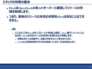 スタックの状態の基本
 HeatはOpenStackの各APIサーバーと通信してリソースの状
態を取得します。
 つまり、実体のリソースの本当の状態をHeatは知ることはでき
ません。
 例）
 インスタンスをHeatのテンプレートで作成した際に、Nova側で「ACTIVE」と
なれば、Heatはそのリソースが正常に作成されたと判断します。
 実際はまだOSの起動中で、起動に失敗するという事もありえます。
 Heatはこの問題を解決する方法を用意しています。方法は後述します。
16
 