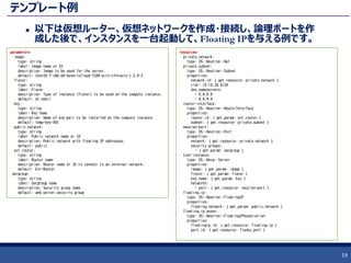 テンプレート例
 以下は仮想ルーター、仮想ネットワークを作成・接続し、論理ポートを作
成した後で、インスタンスを一台起動して、Floating IPを与える例です。
19
parameters:
image:
type: string
label: Image name or ID
description: Image to be used for the server.
default: CentOS-7-x86_64-GenericCloud-1509-witn-cfntools-1.3.0-2
flavor:
type: string
label: Flavor
description: Type of instance (flavor) to be used on the compute instance.
default: m1.small
key:
type: string
label: Key name
description: Name of key-pair to be installed on the compute instance.
default: temp-key-001
public_network:
type: string
label: Public network name or ID
description: Public network with floating IP addresses.
default: public
ext_router:
type: string
label: Router name
description: Router name or ID to connect to an external network.
default: Ext-Router
secgroup:
type: string
label: Secgroup name
description: Security group name.
default: web_server_security_group
resources:
private_network:
type: OS::Neutron::Net
private_subnet:
type: OS::Neutron::Subnet
properties:
network_id: { get_resource: private_network }
cidr: 10.10.20.0/24
dns_nameservers:
- 8.8.8.8
- 8.8.4.4
router-interface:
type: OS::Neutron::RouterInterface
properties:
router_id: { get_param: ext_router }
subnet: { get_resource: private_subnet }
neutron-port:
type: OS::Neutron::Port
properties:
network: { get_resource: private_network }
security_groups:
- { get_param: secgroup }
test-instance:
type: OS::Nova::Server
properties:
image: { get_param: image }
flavor: { get_param: flavor }
key_name: { get_param: key }
networks:
- port: { get_resource: neutron-port }
floating_ip:
type: OS::Neutron::FloatingIP
properties:
floating_network: { get_param: public_network }
floating_ip_assoc:
type: OS::Neutron::FloatingIPAssociation
properties:
floatingip_id: { get_resource: floating_ip }
port_id: { get_resource: flasky_port }
 