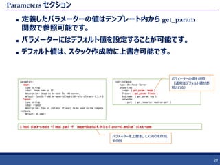 Parameters セクション
 定義したパラメーターの値はテンプレート内から get_param
関数で参照可能です。
 パラメーターにはデフォルト値を設定することが可能です。
 デフォルト値は、スタック作成時に上書き可能です。
20
parameters:
image:
type: string
label: Image name or ID
description: Image to be used for the server.
default: CentOS-7-x86_64-GenericCloud-1509-witn-cfntools-1.3.0-2
flavor:
type: string
label: Flavor
description: Type of instance (flavor) to be used on the compute
instance.
default: m1.small
$ heat stack-create -f heat.yaml -P 'image=Ubuntu14.04lts;flavor=m1.medium' stack-name
test-instance:
type: OS::Nova::Server
properties:
image: { get_param: image }
flavor: { get_param: flavor }
key_name: { get_param: key }
networks:
- port: { get_resource: neutron-port }
パラメーターの値を参照
（通常はデフォルト値が参
照される）
パラメーターを上書きしてスタックを作成
する例
 