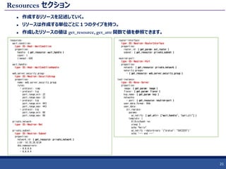 Resources セクション
 作成するリソースを記述していく。
 リソースは作成する単位ごとに１つのタイプを持つ。
 作成したリソースの値は get_resource, get_attr 関数で値を参照できます。
21
resources:
wait_condition:
type: OS::Heat::WaitCondition
properties:
handle: { get_resource: wait_handle }
count: 1
timeout: 600
wait_handle:
type: OS::Heat::WaitConditionHandle
web_server_security_group:
type: OS::Neutron::SecurityGroup
properties:
name: web_server_security_group
rules:
- protocol: icmp
- protocol: tcp
port_range_min: 22
port_range_max: 22
- protocol: tcp
port_range_min: 443
port_range_max: 443
- protocol: tcp
port_range_min: 80
port_range_max: 80
private_network:
type: OS::Neutron::Net
private_subnet:
type: OS::Neutron::Subnet
properties:
network_id: { get_resource: private_network }
cidr: 10.10.20.0/24
dns_nameservers:
- 8.8.8.8
- 8.8.4.4
router-interface:
type: OS::Neutron::RouterInterface
properties:
router_id: { get_param: ext_router }
subnet: { get_resource: private_subnet }
neutron-port:
type: OS::Neutron::Port
properties:
network: { get_resource: private_network }
security_groups:
- { get_resource: web_server_security_group }
test-instance:
type: OS::Nova::Server
properties:
image: { get_param: image }
flavor: { get_param: flavor }
key_name: { get_param: key }
networks:
- port: { get_resource: neutron-port }
user_data_format: RAW
user_data:
str_replace:
params:
wc_notify: { get_attr: ['wait_handle', 'curl_cli'] }
template: |
#!/bin/bash -ex
sleep 3
echo "Hello"
wc_notify --data-binary '{"status": "SUCCESS"}'
echo '--- end ---'
 