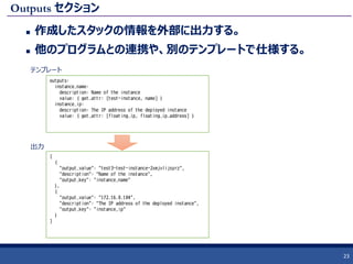 Outputs セクション
 作成したスタックの情報を外部に出力する。
 他のプログラムとの連携や、別のテンプレートで仕様する。
23
outputs:
instance_name:
description: Name of the instance
value: { get_attr: [test-instance, name] }
instance_ip:
description: The IP address of the deployed instance
value: { get_attr: [floating_ip, floating_ip_address] }
[
{
"output_value": "test3-test-instance-2xmjvlijsyrz",
"description": "Name of the instance",
"output_key": "instance_name"
},
{
"output_value": "172.16.0.104",
"description": "The IP address of the deployed instance",
"output_key": "instance_ip"
}
]
テンプレート
出力
 