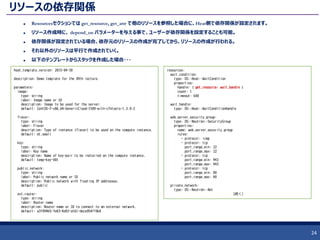 リソースの依存関係
 Resourcesセクションでは get_resource, get_attr で他のリソースを参照した場合に、Heat側で依存関係が設定されます。
 リソース作成時に、 depend_on パラメーターを与える事で、ユーザーが依存関係を設定することも可能。
 依存関係が設定されている場合、依存元のリソースの作成が完了してから、リソースの作成が行われる。
 それ以外のリソースは平行で作成されていく。
 以下のテンプレートからスタックを作成した場合・・・
24
heat_template_version: 2015-04-30
description: Demo template for the 09th lecture.
parameters:
image:
type: string
label: Image name or ID
description: Image to be used for the server.
default: CentOS-7-x86_64-GenericCloud-1509-witn-cfntools-1.3.0-2
flavor:
type: string
label: Flavor
description: Type of instance (flavor) to be used on the compute instance.
default: m1.small
key:
type: string
label: Key name
description: Name of key-pair to be installed on the compute instance.
default: temp-key-001
public_network:
type: string
label: Public network name or ID
description: Public network with floating IP addresses.
default: public
ext_router:
type: string
label: Router name
description: Router name or ID to connect to an external network.
default: a3f094b5-fe83-4a92-a161-dece054ff0b0
resources:
wait_condition:
type: OS::Heat::WaitCondition
properties:
handle: { get_resource: wait_handle }
count: 1
timeout: 600
wait_handle:
type: OS::Heat::WaitConditionHandle
web_server_security_group:
type: OS::Neutron::SecurityGroup
properties:
name: web_server_security_group
rules:
- protocol: icmp
- protocol: tcp
port_range_min: 22
port_range_max: 22
- protocol: tcp
port_range_min: 443
port_range_max: 443
- protocol: tcp
port_range_min: 80
port_range_max: 80
private_network:
type: OS::Neutron::Net
（続く）
 