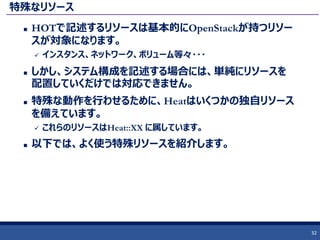 特殊なリソース
 HOTで記述するリソースは基本的にOpenStackが持つリソー
スが対象になります。
 インスタンス、ネットワーク、ボリューム等々・・・
 しかし、システム構成を記述する場合には、単純にリソースを
配置していくだけでは対応できません。
 特殊な動作を行わせるために、Heatはいくつかの独自リソース
を備えています。
 これらのリソースはHeat::XX に属しています。
 以下では、よく使う特殊リソースを紹介します。
32
 