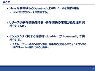 まとめ
 Heat を利用するとOpenStack上のリソースを操作可能
 HOT形式でリソースの表現する。
 リソースは依存関係を持ち、依存関係の末端から処理が実
行されていく。
 インスタンスに関する操作は cloud-init か boot-config で実
行される。
 ただし、リブートのハンドリング等、苦手なこともあるのでインスタンスの
操作はAnsible等に比べると苦手。
38
 