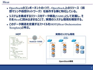 Heat
 OpenStackのコンポーネントの1つで、OpenStack上のリソース（仮
想マシンや仮想ネットワーク）を操作する事に特化している。
 システムを構成するリソースをデータ構造(YAML)として定義し、そ
れをHeatに読み込ませることで、実際のシステム環境を構築する。
 このデータ構造を定義するファイルをHOT(Heat Orchestration
Template)と呼ぶ。
4
parameters:
cluster_size:
type: number
label: Cluster size
description: Number of
instances in cluster.
default: 2
resources:
tiny_cluster:
type:
OS::Heat::ResourceGroup
properties:
count: { get_param:
cluster_size }
resource_def:
type: OS::Nova::Server
HOT
WEBサーバー APサーバー DBサーバー
実際のシステム環境
Heatにロードさせる
OpenStack環境
 