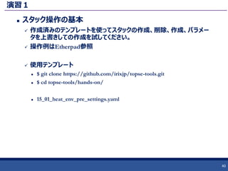 演習１
 スタック操作の基本
 作成済みのテンプレートを使ってスタックの作成、削除、作成、パラメー
タを上書きしての作成を試してください。
 操作例はEtherpad参照
 使用テンプレート
 $ git clone https://github.com/irixjp/topse-tools.git
 $ cd topse-tools/hands-on/
 15_01_heat_env_pre_settings.yaml
40
 