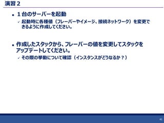 演習２
 １台のサーバーを起動
 起動時に各種値（フレーバーやイメージ、接続ネットワーク）を変更で
きるように作成してください。
 作成したスタックから、フレーバーの値を変更してスタックを
アップデートしてください。
 その際の挙動について確認（インスタンスがどうなるか？）
41
 