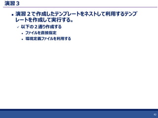 演習３
 演習２で作成したテンプレートをネストして利用するテンプ
レートを作成して実行する。
 以下の２通り作成する
 ファイルを直接指定
 環境定義ファイルを利用する
42
 