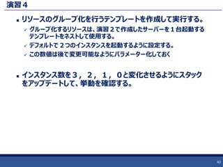 演習４
 リソースのグループ化を行うテンプレートを作成して実行する。
 グループ化するリソースは、演習２で作成したサーバーを１台起動する
テンプレートをネストして使用する。
 デフォルトで２つのインスタンスを起動するように設定する。
 この数値は後で変更可能なようにパラメーター化しておく
 インスタンス数を３，２，１，０と変化させるようにスタック
をアップデートして、挙動を確認する。
43
 