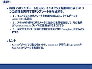 演習５
 演習２のテンプレートを元に、インスタンス起動時に以下の３
つの処理を実行するテンプレートを作成する。
 １．インスタンスのパスワードを利用可能にして、タイムゾーンを
Asia/Tokyoに設定
 ２．スタック作成時にパラメータに自分の名前を設定して、その名前
が/your_name.txt ファイルに記載されるようにする
 ３．全てのスクリプトが実行されたらスタックが「Complete」になるよう
にする
 ヒント
 Cirrosイメージでは動かないので、cloud-init が導入されたFedoraや
CentOSのイメージを利用する。
44
 
