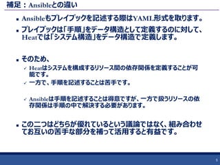 補足：Ansibleとの違い
 Ansibleもプレイブックを記述する際はYAML形式を取ります。
 プレイブックは「手順」をデータ構造として定義するのに対して、
Heatでは「システム構造」をデータ構造で定義します。
 そのため、
 Heatはシステムを構成するリソース間の依存関係を定義することが可
能です。
 一方で、手順を記述することは苦手です。
 Ansibleは手順を記述することは得意ですが、一方で扱うリソースの依
存関係は手順の中で解決する必要があります。
 この二つはどちらが優れているという議論ではなく、組み合わせ
てお互いの苦手な部分を補って活用すると有益です。
5
 
