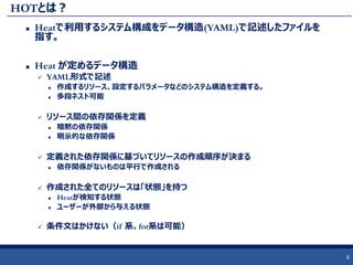 HOTとは？
 Heatで利用するシステム構成をデータ構造(YAML)で記述したファイルを
指す。
 Heat が定めるデータ構造
 YAML形式で記述
 作成するリソース、設定するパラメータなどのシステム構造を定義する。
 多段ネスト可能
 リソース間の依存関係を定義
 暗黙の依存関係
 明示的な依存関係
 定義された依存関係に基づいてリソースの作成順序が決まる
 依存関係がないものは平行で作成される
 作成された全てのリソースは「状態」を持つ
 Heatが検知する状態
 ユーザーが外部から与える状態
 条件文はかけない（if 系、for系は可能）
6
 