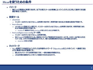 Heatを使うための条件
 イメージ
 特にOSに関係なく利用できます。以下の導入ツールの有無によってインスタンスに対して操作できる範
囲が異なってきます。
 前提ツール
 cloud-init
 インストールされていなくてもHeatは利用できますが、利用可能であればより高度な設定が可能です。
 heat-cfntools
 AWSのCFN互換コマンド群です。インストールされていなくてもHeatは利用できますが、利用可能であれ
ばより高度な設定が可能です。
 userdata で 連携を行うため cloud-init が導入されていることが前提です。
 boot-config(os-xxxx-config ツール群)
 インストールされていなくてもHeatは利用可能。
 主にTripleOで活用されている。高度なソフトウェア設定を行うためのツールです。このツールが導入された
イメージは、スタックの状態変化をフックして、様々な処理を実行させることが可能になります。
 cloud-init の導入が前提
 ネットワーク
 Heat管理下で作成するインスタンスは外部ネットワーク（OpenStackのエンドポイント）へ接続できる
ように構成するのが推奨です。
 閉じたネットワークでも利用可能ですが、一部の機能が制限される。
 これは状態の通知がエンドポイント経由で行われるためです。
8
 
