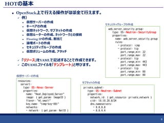 HOTの基本
 OpenStack上で行える操作がほぼ全て行えます。
 例）
 仮想サーバーの作成
 キーペアの作成
 仮想ネットワーク、サブネットの作成
 仮想ルーターの作成、ネットワークとの接続
 Floating IPの作成、割当て
 論理ポートの作成
 セキュリティグループの作成
 仮想ボリュームの作成、アタッチ
 「リソース」をYAMLで記述することで作成できます。
 このYAMLファイルを「テンプレート」と呼びます。
9
resources:
server1:
type: OS::Nova::Server
properties:
name: "Heat_Deployed_Server"
image: { get_param: ImageID }
flavor: "m1.small"
key_name: "temp-key-001"
networks:
- network: { get_param: NetID }
web_server_security_group:
type: OS::Neutron::SecurityGroup
properties:
name: web_server_security_group
rules:
- protocol: icmp
- protocol: tcp
port_range_min: 22
port_range_max: 22
- protocol: tcp
port_range_min: 443
port_range_max: 443
- protocol: tcp
port_range_min: 80
port_range_max: 80
private_subnet:
type: OS::Neutron::Subnet
properties:
network_id: { get_resource: private_network }
cidr: 10.10.20.0/24
dns_nameservers:
- 8.8.8.8
- 8.8.4.4
セキュリティグループの作成
仮想サーバーの作成
サブネットの作成
 