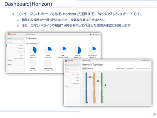 Dashboard(Horizon)
§ コンポーネントの⼀つである Horizon が提供する、Webのダッシュボードです。
o 簡易的な操作が⼀通り⾏えますが、複雑な作業はできません。
o 主に、コマンドラインやREST APIを利⽤して作成した環境の確認に利⽤します。
19
 