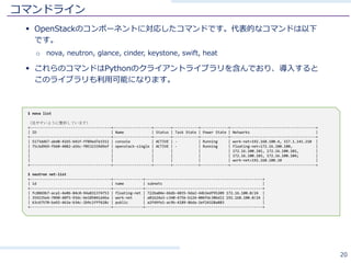 コマンドライン
§ OpenStackのコンポーネントに対応したコマンドです。代表的なコマンドは以下
です。
o nova, neutron, glance, cinder, keystone, swift, heat
§ これらのコマンドはPythonのクライアントライブラリを含んでおり、導⼊すると
このライブラリも利⽤可能になります。
20
$ nova list
（見やすいように整形しています）
+--------------------------------------+------------------+--------+------------+-------------+----------------------------------------+
| ID | Name | Status | Task State | Power State | Networks |
+--------------------------------------+------------------+--------+------------+-------------+----------------------------------------+
| 5173dd67-abd0-41b5-b41f-ff89ed7e3311 | console | ACTIVE | - | Running | work-net=192.168.100.4, 157.1.141.210 |
| 75c6d969-fbb0-4082-a56c-f0532339d9ef | openstack-single | ACTIVE | - | Running | floating-net=172.16.100.100, |
| | | | | | 172.16.100.101, 172.16.100.102, |
| | | | | | 172.16.100.103, 172.16.100.104; |
| | | | | | work-net=192.168.100.10 |
+--------------------------------------+------------------+--------+------------+-------------+----------------------------------------+
$ neutron net-list
+--------------------------------------+--------------+-------------------------------------------------------+
| id | name | subnets |
+--------------------------------------+--------------+-------------------------------------------------------+
| fc8869b7-aca1-4e06-84c0-94a831374753 | floating-net | 722ba04e-66db-4035-9da2-44b3edf95209 172.16.100.0/24 |
| 359235e4-7090-40f5-93dc-be105041d46a | work-net | a01624a3-c340-475b-b124-006fdc30bd11 192.168.100.0/24 |
| 63c67570-ba92-463a-b34c-2b9c1fff628c | public | a2f49fe1-ac9b-4189-86da-2ef24328a883 |
+--------------------------------------+--------------+-------------------------------------------------------+
 