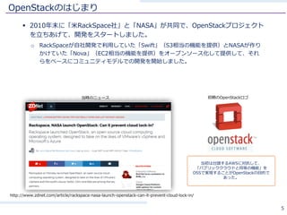 OpenStackのはじまり
§ 2010年末に「⽶RackSpace社」と「NASA」が共同で、OpenStackプロジェクト
を⽴ちあげて、開発をスタートしました。
o RackSpaceが⾃社開発で利⽤していた「Swift」（S3相当の機能を提供）とNASAが作り
かけていた「Nova」（EC2相当の機能を提供）をオープンソース化して提供して、それ
らをベースにコミュニティモデルでの開発を開始しました。
5
http://www.zdnet.com/article/rackspace-nasa-launch-openstack-can-it-prevent-cloud-lock-in/
当時のニュース
当初は台頭するAWSに対抗して、
「パブリッククラウドと同等の機能」を
OSSで実現することがOpenStackの⽬的で
あった。
初期のOpenStackロゴ
 