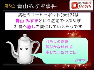 第3位   青山みすず事件
   某社のコーヒーポット(bot?)は
  青山 みすずという名前でつぶやき
  社員へ癒しを提供しているそうです


           わたしの正体
           気付かなければ
           幸せだったのにね

                  みすず
 