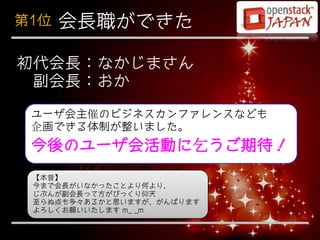 第1位   会長職ができた

初代会長：なかじまさん
 副会長：おか
 ユーザ会主催のビジネスカンファレンスなども
 企画できる体制が整いました。
 今後のユーザ会活動に乞うご期待！
 【本音】
 今まで会長がいなかったことより何より、
 じぶんが副会長って方がびっくり仰天
 至らぬ点も多々あるかと思いますが、がんばります
 よろしくお願いいたします m_ _m
 