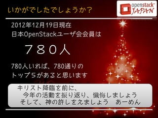 いかがでしたでしょうか？

2012年12月19日現在
日本OpenStackユーザ会会員は

  ７８０人
780人いれば、780通りの
トップ５があると思います
 キリスト降臨を前に、
  今年の活動を振り返り、懺悔しましょう
 そして、神の許しをえましょう あーめん
 
