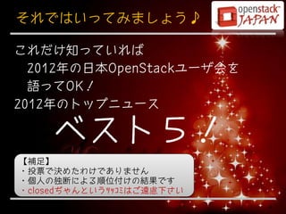 それではいってみましょう♪

これだけ知っていれば
  2012年の日本OpenStackユーザ会を
  語ってOK！
2012年のトップニュース

    ベスト５！
【補足】
・投票で決めたわけでありません
・個人の独断による順位付けの結果です
・closedぢゃんというﾂｯｺﾐはご遠慮下さい
                           4
 