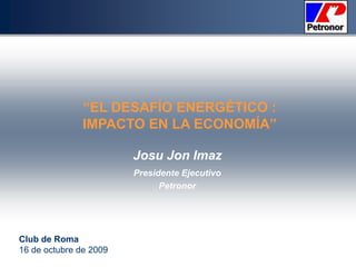 “EL DESAFÍO ENERGÉTICO : IMPACTO EN LA ECONOMÍA” Josu Jon Imaz Presidente Ejecutivo Petronor Club de Roma 16 de octubre de 2009 