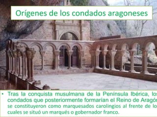 Orígenes de los condados aragonesesTras la conquista musulmana de la Península Ibérica, los condados que posteriormente formarían el Reino de Aragón se constituyeron como marquesados carolingios al frente de los cuales se situó un marqués o gobernador franco. Orígenes de los condados catalanesInmediatamente después de la conquista carolingia, en los territorios dominados por los francos, se encuentra la mención de unos distritos político-administrativos que reciben el nombre de condado, dentro del cual, como subdivisión, existen otras circunscripciones menores.