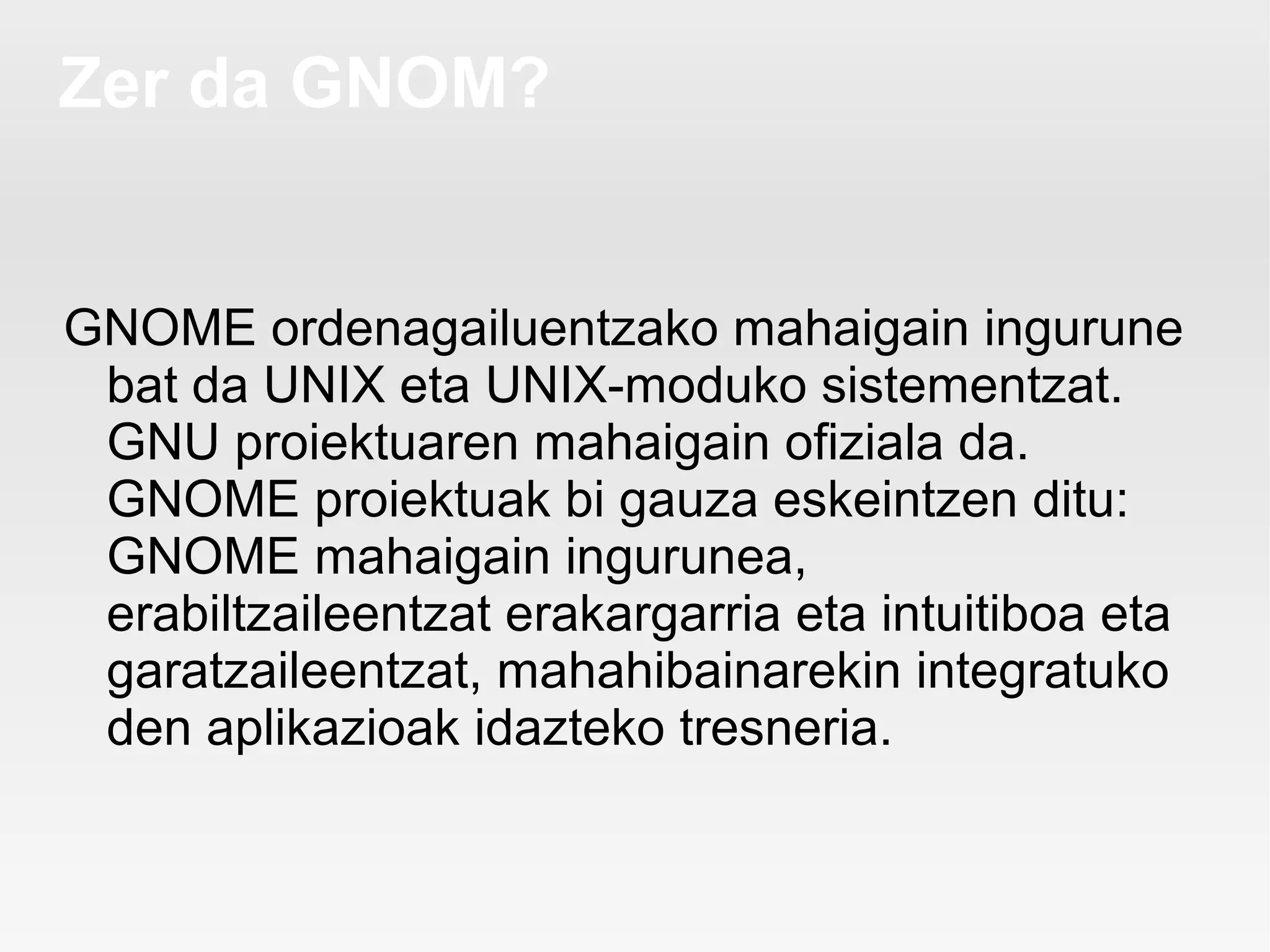 Zer da GNOM?


GNOME ordenagailuentzako mahaigain ingurune
 bat da UNIX eta UNIX-moduko sistementzat.
 GNU proiektuaren mahaigain ofiziala da.
 GNOME proiektuak bi gauza eskeintzen ditu:
 GNOME mahaigain ingurunea,
 erabiltzaileentzat erakargarria eta intuitiboa eta
 garatzaileentzat, mahahibainarekin integratuko
 den aplikazioak idazteko tresneria.
 