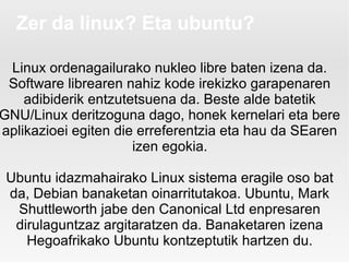 Zer da linux? Eta ubuntu?

 Linux ordenagailurako nukleo libre baten izena da.
 Software librearen nahiz kode irekizko garapenaren
    adibiderik entzutetsuena da. Beste alde batetik
GNU/Linux deritzoguna dago, honek kernelari eta bere
aplikazioei egiten die erreferentzia eta hau da SEaren
                      izen egokia.

 Ubuntu idazmahairako Linux sistema eragile oso bat
 da, Debian banaketan oinarritutakoa. Ubuntu, Mark
  Shuttleworth jabe den Canonical Ltd enpresaren
  dirulaguntzaz argitaratzen da. Banaketaren izena
    Hegoafrikako Ubuntu kontzeptutik hartzen du.
 