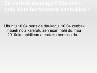 Ze bertsio daukagu? Zer esan
nahi dute bertsioaren zenbakiek?

Ubuntu 10.04 bertsioa daukagu. 10.04 zenbaki
 hauek noiz kaleratu zen esan nahi du, hau
 2010eko apiriliean ateratako bertsioa da.
 