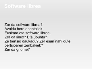 Software librea


Zer da software librea?
Azaldu bere abantailak.
Euskara eta software librea.
Zer da linux? Eta ubuntu?
Ze bertsio daukagu? Zer esan nahi dute
bertsioaren zenbakiek?
Zer da gnome?
 