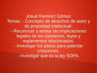 Josué Ramírez Gómez
Temas: - Concepto de derechos de autor y
de propiedad intelectual.
- Reconocer y anotar las implicaciones
legales de los convenios, leyes y
reglamentos relacionados.
- Investigar los pasos para patentar
creaciones.
- Investigar que es la ley SOPA.

 