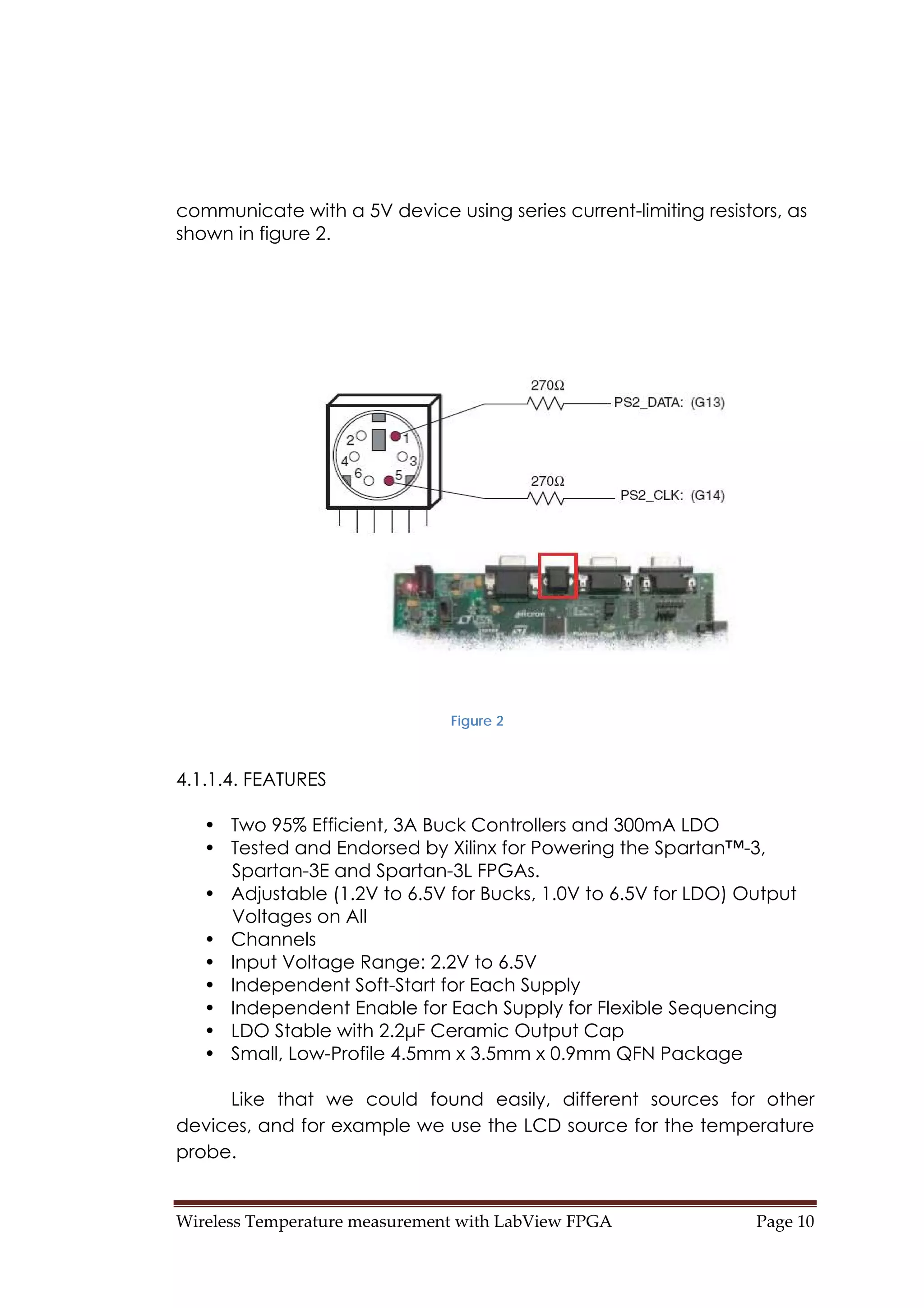 Wireless Temperature measurement with LabView FPGA  Page 10 
communicate with a 5V device using series current-limiting resistors, as
shown in figure 2.
Figure 2
4.1.1.4. FEATURES
• Two 95% Efficient, 3A Buck Controllers and 300mA LDO
• Tested and Endorsed by Xilinx for Powering the Spartan™-3,
Spartan-3E and Spartan-3L FPGAs.
• Adjustable (1.2V to 6.5V for Bucks, 1.0V to 6.5V for LDO) Output
Voltages on All
• Channels
• Input Voltage Range: 2.2V to 6.5V
• Independent Soft-Start for Each Supply
• Independent Enable for Each Supply for Flexible Sequencing
• LDO Stable with 2.2μF Ceramic Output Cap
• Small, Low-Profile 4.5mm x 3.5mm x 0.9mm QFN Package
Like that we could found easily, different sources for other
devices, and for example we use the LCD source for the temperature
probe.
 