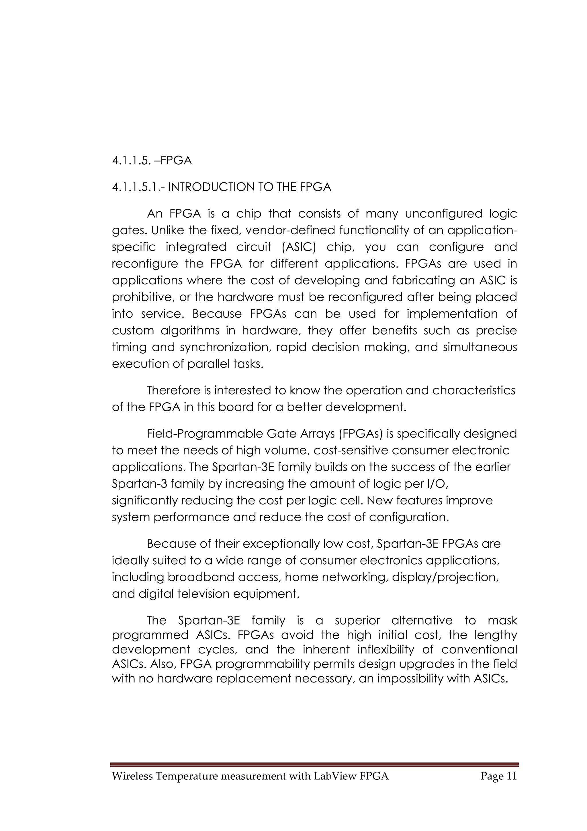 Wireless Temperature measurement with LabView FPGA  Page 11 
4.1.1.5. –FPGA
4.1.1.5.1.- INTRODUCTION TO THE FPGA
An FPGA is a chip that consists of many unconfigured logic
gates. Unlike the fixed, vendor-defined functionality of an application-
specific integrated circuit (ASIC) chip, you can configure and
reconfigure the FPGA for different applications. FPGAs are used in
applications where the cost of developing and fabricating an ASIC is
prohibitive, or the hardware must be reconfigured after being placed
into service. Because FPGAs can be used for implementation of
custom algorithms in hardware, they offer benefits such as precise
timing and synchronization, rapid decision making, and simultaneous
execution of parallel tasks.
Therefore is interested to know the operation and characteristics
of the FPGA in this board for a better development.
Field-Programmable Gate Arrays (FPGAs) is specifically designed
to meet the needs of high volume, cost-sensitive consumer electronic
applications. The Spartan-3E family builds on the success of the earlier
Spartan-3 family by increasing the amount of logic per I/O,
significantly reducing the cost per logic cell. New features improve
system performance and reduce the cost of configuration.
Because of their exceptionally low cost, Spartan-3E FPGAs are
ideally suited to a wide range of consumer electronics applications,
including broadband access, home networking, display/projection,
and digital television equipment.
The Spartan-3E family is a superior alternative to mask
programmed ASICs. FPGAs avoid the high initial cost, the lengthy
development cycles, and the inherent inflexibility of conventional
ASICs. Also, FPGA programmability permits design upgrades in the field
with no hardware replacement necessary, an impossibility with ASICs.
 
