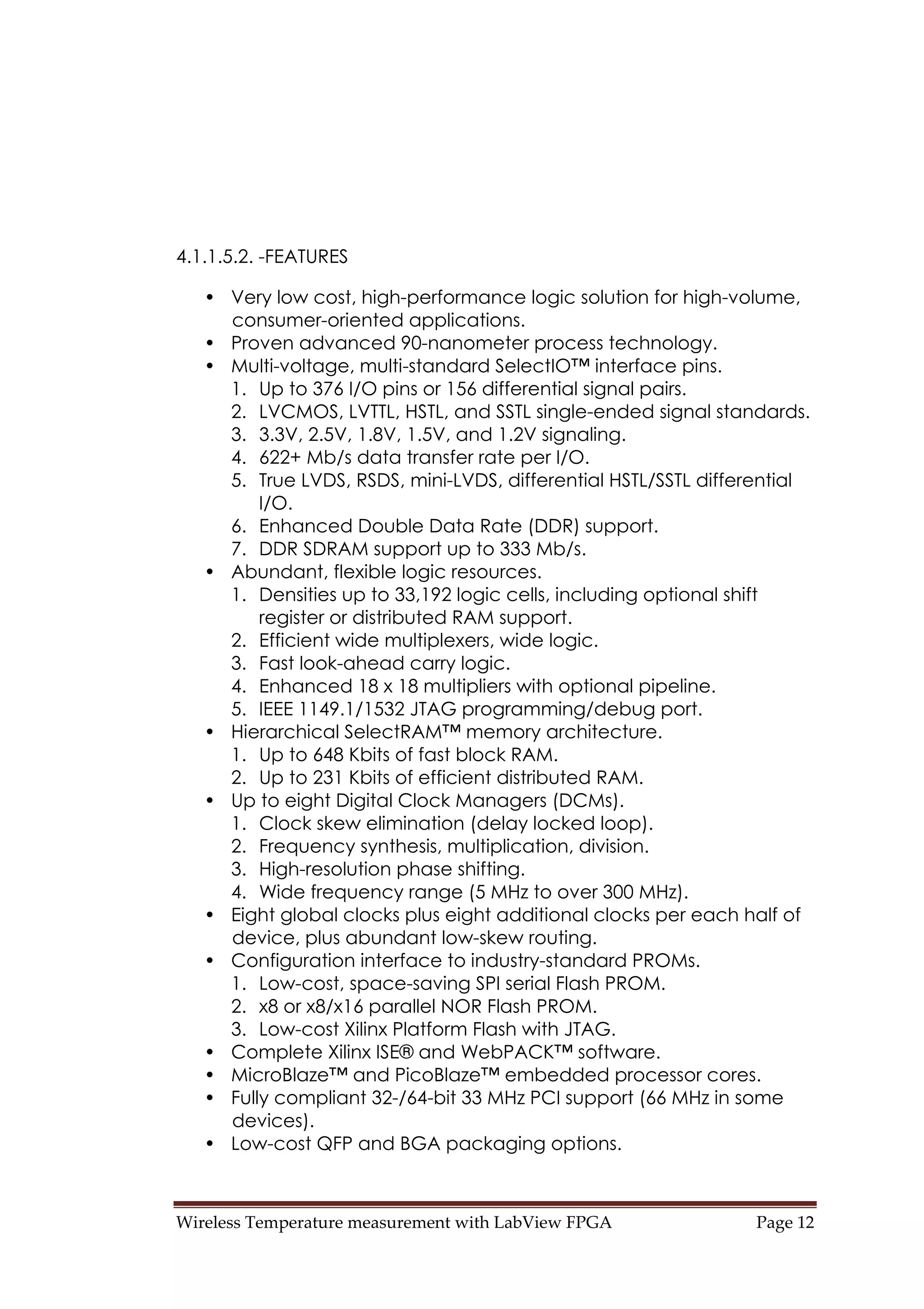 Wireless Temperature measurement with LabView FPGA  Page 12 
4.1.1.5.2. -FEATURES
• Very low cost, high-performance logic solution for high-volume,
consumer-oriented applications.
• Proven advanced 90-nanometer process technology.
• Multi-voltage, multi-standard SelectIO™ interface pins.
1. Up to 376 I/O pins or 156 differential signal pairs.
2. LVCMOS, LVTTL, HSTL, and SSTL single-ended signal standards.
3. 3.3V, 2.5V, 1.8V, 1.5V, and 1.2V signaling.
4. 622+ Mb/s data transfer rate per I/O.
5. True LVDS, RSDS, mini-LVDS, differential HSTL/SSTL differential
I/O.
6. Enhanced Double Data Rate (DDR) support.
7. DDR SDRAM support up to 333 Mb/s.
• Abundant, flexible logic resources.
1. Densities up to 33,192 logic cells, including optional shift
register or distributed RAM support.
2. Efficient wide multiplexers, wide logic.
3. Fast look-ahead carry logic.
4. Enhanced 18 x 18 multipliers with optional pipeline.
5. IEEE 1149.1/1532 JTAG programming/debug port.
• Hierarchical SelectRAM™ memory architecture.
1. Up to 648 Kbits of fast block RAM.
2. Up to 231 Kbits of efficient distributed RAM.
• Up to eight Digital Clock Managers (DCMs).
1. Clock skew elimination (delay locked loop).
2. Frequency synthesis, multiplication, division.
3. High-resolution phase shifting.
4. Wide frequency range (5 MHz to over 300 MHz).
• Eight global clocks plus eight additional clocks per each half of
device, plus abundant low-skew routing.
• Configuration interface to industry-standard PROMs.
1. Low-cost, space-saving SPI serial Flash PROM.
2. x8 or x8/x16 parallel NOR Flash PROM.
3. Low-cost Xilinx Platform Flash with JTAG.
• Complete Xilinx ISE® and WebPACK™ software.
• MicroBlaze™ and PicoBlaze™ embedded processor cores.
• Fully compliant 32-/64-bit 33 MHz PCI support (66 MHz in some
devices).
• Low-cost QFP and BGA packaging options.
 