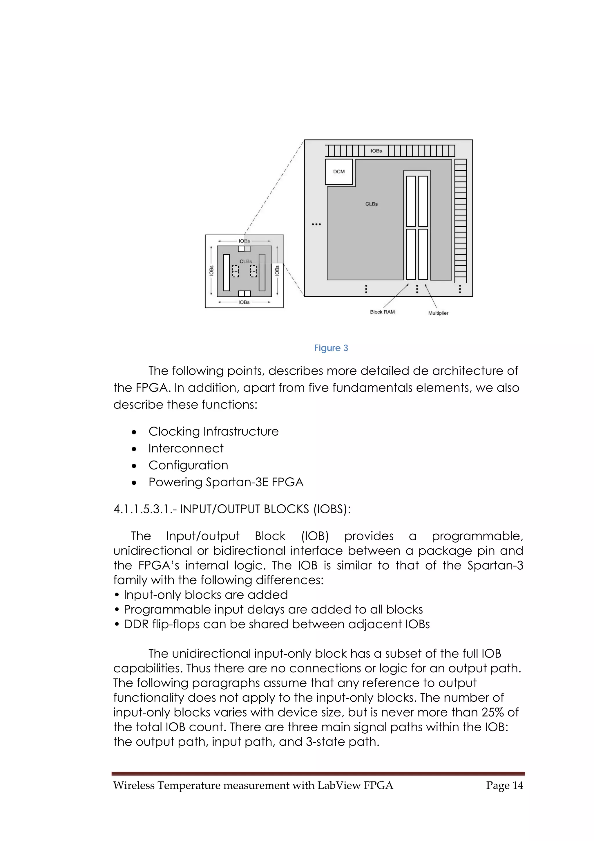 Wireless Temperature measurement with LabView FPGA  Page 14 
Figure 3
The following points, describes more detailed de architecture of
the FPGA. In addition, apart from five fundamentals elements, we also
describe these functions:
• Clocking Infrastructure
• Interconnect
• Configuration
• Powering Spartan-3E FPGA
4.1.1.5.3.1.- INPUT/OUTPUT BLOCKS (IOBS):
The Input/output Block (IOB) provides a programmable,
unidirectional or bidirectional interface between a package pin and
the FPGA’s internal logic. The IOB is similar to that of the Spartan-3
family with the following differences:
• Input-only blocks are added
• Programmable input delays are added to all blocks
• DDR flip-flops can be shared between adjacent IOBs
The unidirectional input-only block has a subset of the full IOB
capabilities. Thus there are no connections or logic for an output path.
The following paragraphs assume that any reference to output
functionality does not apply to the input-only blocks. The number of
input-only blocks varies with device size, but is never more than 25% of
the total IOB count. There are three main signal paths within the IOB:
the output path, input path, and 3-state path.
 