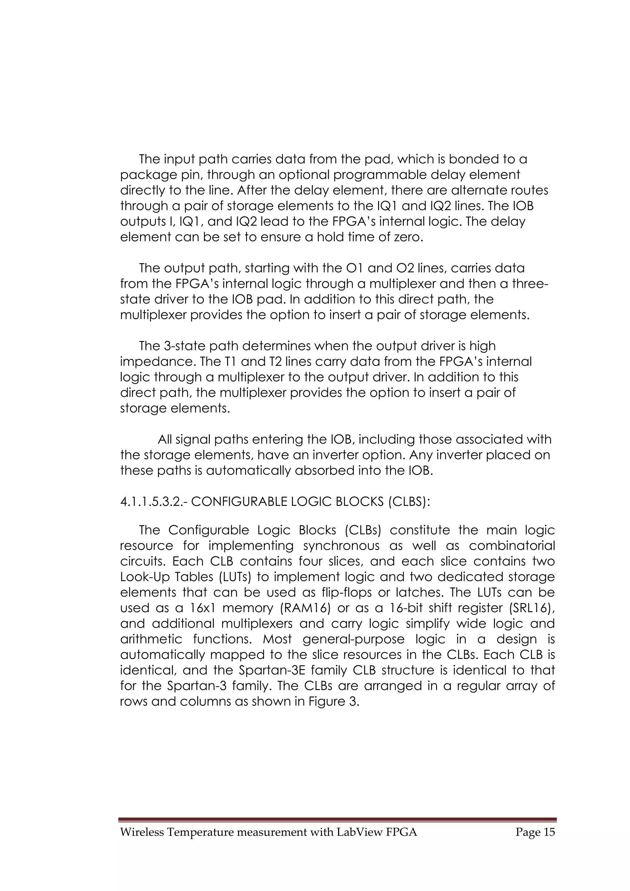 Wireless Temperature measurement with LabView FPGA  Page 15 
The input path carries data from the pad, which is bonded to a
package pin, through an optional programmable delay element
directly to the line. After the delay element, there are alternate routes
through a pair of storage elements to the IQ1 and IQ2 lines. The IOB
outputs I, IQ1, and IQ2 lead to the FPGA’s internal logic. The delay
element can be set to ensure a hold time of zero.
The output path, starting with the O1 and O2 lines, carries data
from the FPGA’s internal logic through a multiplexer and then a three-
state driver to the IOB pad. In addition to this direct path, the
multiplexer provides the option to insert a pair of storage elements.
The 3-state path determines when the output driver is high
impedance. The T1 and T2 lines carry data from the FPGA’s internal
logic through a multiplexer to the output driver. In addition to this
direct path, the multiplexer provides the option to insert a pair of
storage elements.
All signal paths entering the IOB, including those associated with
the storage elements, have an inverter option. Any inverter placed on
these paths is automatically absorbed into the IOB.
4.1.1.5.3.2.- CONFIGURABLE LOGIC BLOCKS (CLBS):
The Configurable Logic Blocks (CLBs) constitute the main logic
resource for implementing synchronous as well as combinatorial
circuits. Each CLB contains four slices, and each slice contains two
Look-Up Tables (LUTs) to implement logic and two dedicated storage
elements that can be used as flip-flops or latches. The LUTs can be
used as a 16x1 memory (RAM16) or as a 16-bit shift register (SRL16),
and additional multiplexers and carry logic simplify wide logic and
arithmetic functions. Most general-purpose logic in a design is
automatically mapped to the slice resources in the CLBs. Each CLB is
identical, and the Spartan-3E family CLB structure is identical to that
for the Spartan-3 family. The CLBs are arranged in a regular array of
rows and columns as shown in Figure 3.
 
