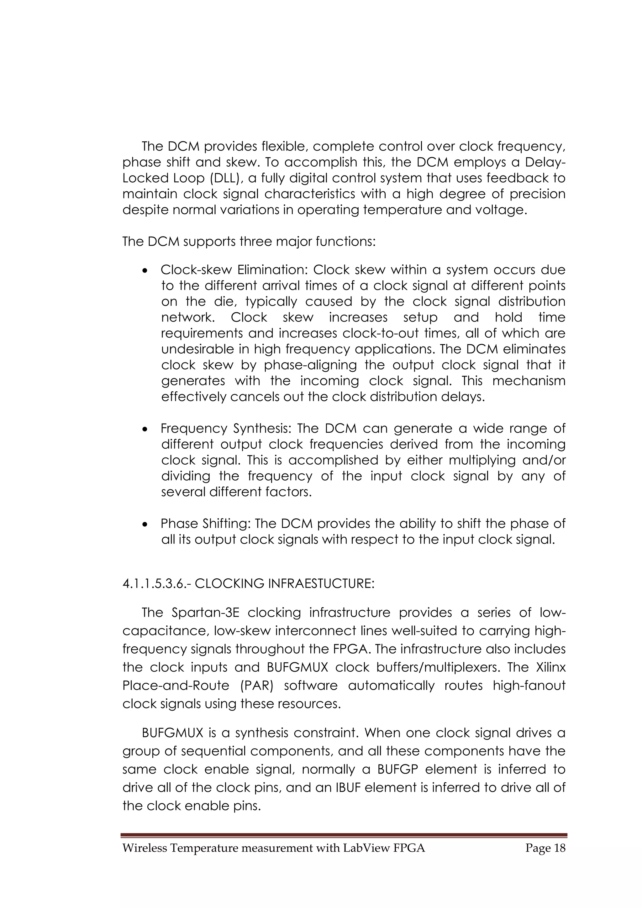Wireless Temperature measurement with LabView FPGA  Page 18 
The DCM provides flexible, complete control over clock frequency,
phase shift and skew. To accomplish this, the DCM employs a Delay-
Locked Loop (DLL), a fully digital control system that uses feedback to
maintain clock signal characteristics with a high degree of precision
despite normal variations in operating temperature and voltage.
The DCM supports three major functions:
• Clock-skew Elimination: Clock skew within a system occurs due
to the different arrival times of a clock signal at different points
on the die, typically caused by the clock signal distribution
network. Clock skew increases setup and hold time
requirements and increases clock-to-out times, all of which are
undesirable in high frequency applications. The DCM eliminates
clock skew by phase-aligning the output clock signal that it
generates with the incoming clock signal. This mechanism
effectively cancels out the clock distribution delays.
• Frequency Synthesis: The DCM can generate a wide range of
different output clock frequencies derived from the incoming
clock signal. This is accomplished by either multiplying and/or
dividing the frequency of the input clock signal by any of
several different factors.
• Phase Shifting: The DCM provides the ability to shift the phase of
all its output clock signals with respect to the input clock signal.
4.1.1.5.3.6.- CLOCKING INFRAESTUCTURE:
The Spartan-3E clocking infrastructure provides a series of low-
capacitance, low-skew interconnect lines well-suited to carrying high-
frequency signals throughout the FPGA. The infrastructure also includes
the clock inputs and BUFGMUX clock buffers/multiplexers. The Xilinx
Place-and-Route (PAR) software automatically routes high-fanout
clock signals using these resources.
BUFGMUX is a synthesis constraint. When one clock signal drives a
group of sequential components, and all these components have the
same clock enable signal, normally a BUFGP element is inferred to
drive all of the clock pins, and an IBUF element is inferred to drive all of
the clock enable pins.
 