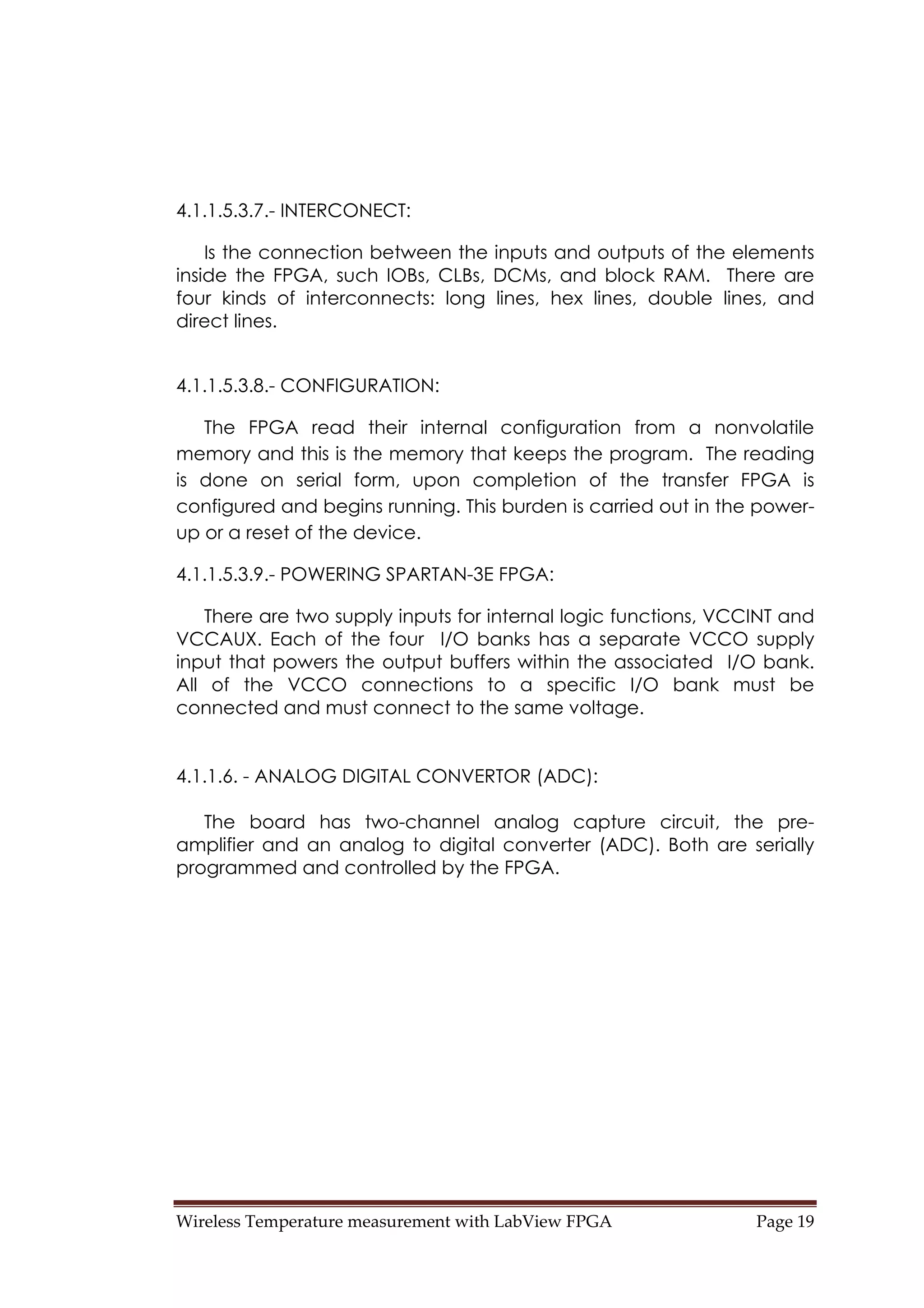 Wireless Temperature measurement with LabView FPGA  Page 19 
4.1.1.5.3.7.- INTERCONECT:
Is the connection between the inputs and outputs of the elements
inside the FPGA, such IOBs, CLBs, DCMs, and block RAM. There are
four kinds of interconnects: long lines, hex lines, double lines, and
direct lines.
4.1.1.5.3.8.- CONFIGURATION:
The FPGA read their internal configuration from a nonvolatile
memory and this is the memory that keeps the program. The reading
is done on serial form, upon completion of the transfer FPGA is
configured and begins running. This burden is carried out in the power-
up or a reset of the device.
4.1.1.5.3.9.- POWERING SPARTAN-3E FPGA:
There are two supply inputs for internal logic functions, VCCINT and
VCCAUX. Each of the four I/O banks has a separate VCCO supply
input that powers the output buffers within the associated I/O bank.
All of the VCCO connections to a specific I/O bank must be
connected and must connect to the same voltage.
4.1.1.6. - ANALOG DIGITAL CONVERTOR (ADC):
The board has two-channel analog capture circuit, the pre-
amplifier and an analog to digital converter (ADC). Both are serially
programmed and controlled by the FPGA.
 