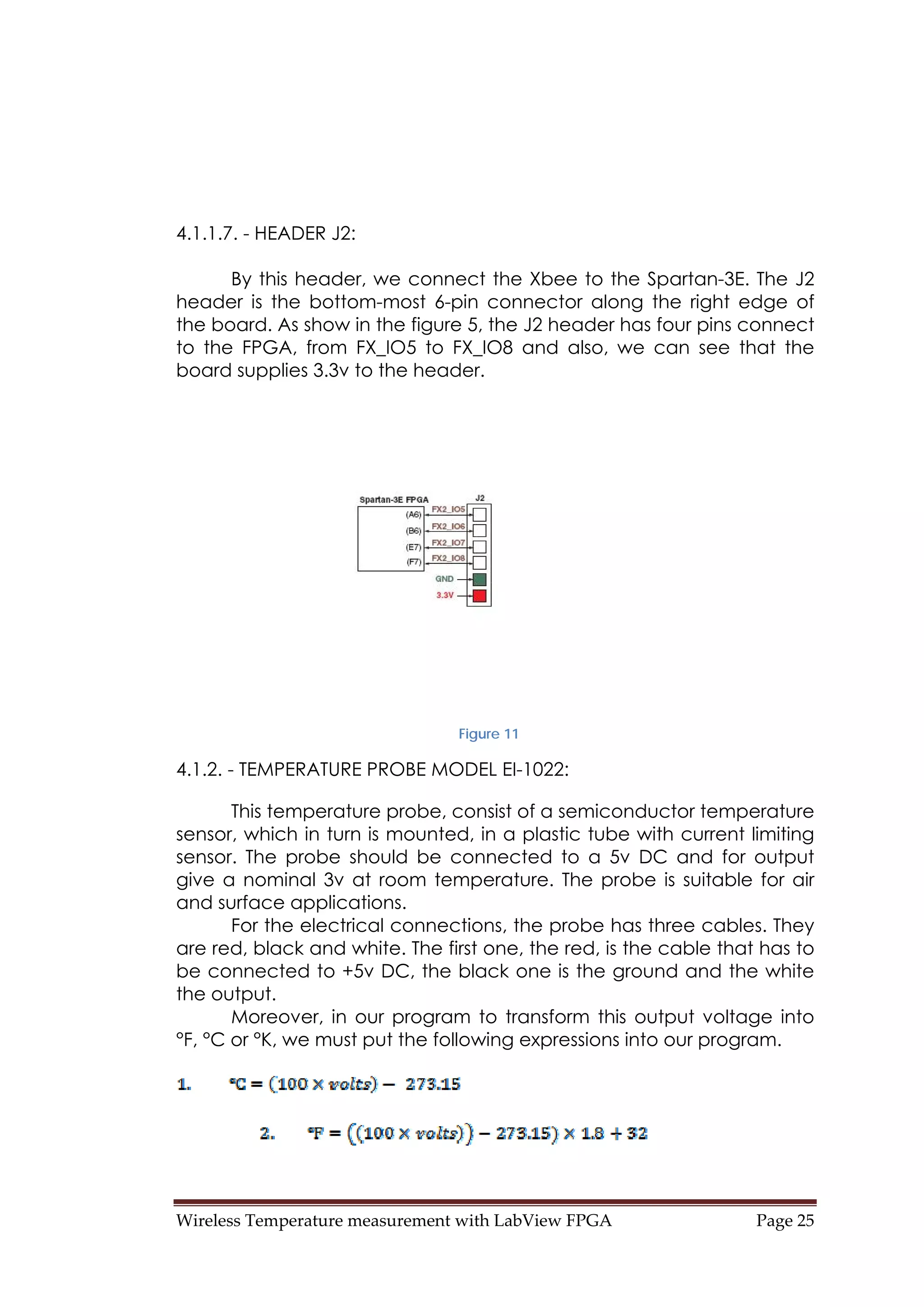 Wireless Temperature measurement with LabView FPGA  Page 25 
4.1.1.7. - HEADER J2:
By this header, we connect the Xbee to the Spartan-3E. The J2
header is the bottom-most 6-pin connector along the right edge of
the board. As show in the figure 5, the J2 header has four pins connect
to the FPGA, from FX_IO5 to FX_IO8 and also, we can see that the
board supplies 3.3v to the header.
Figure 11
4.1.2. - TEMPERATURE PROBE MODEL EI-1022:
This temperature probe, consist of a semiconductor temperature
sensor, which in turn is mounted, in a plastic tube with current limiting
sensor. The probe should be connected to a 5v DC and for output
give a nominal 3v at room temperature. The probe is suitable for air
and surface applications.
For the electrical connections, the probe has three cables. They
are red, black and white. The first one, the red, is the cable that has to
be connected to +5v DC, the black one is the ground and the white
the output.
Moreover, in our program to transform this output voltage into
°F, °C or °K, we must put the following expressions into our program.
 