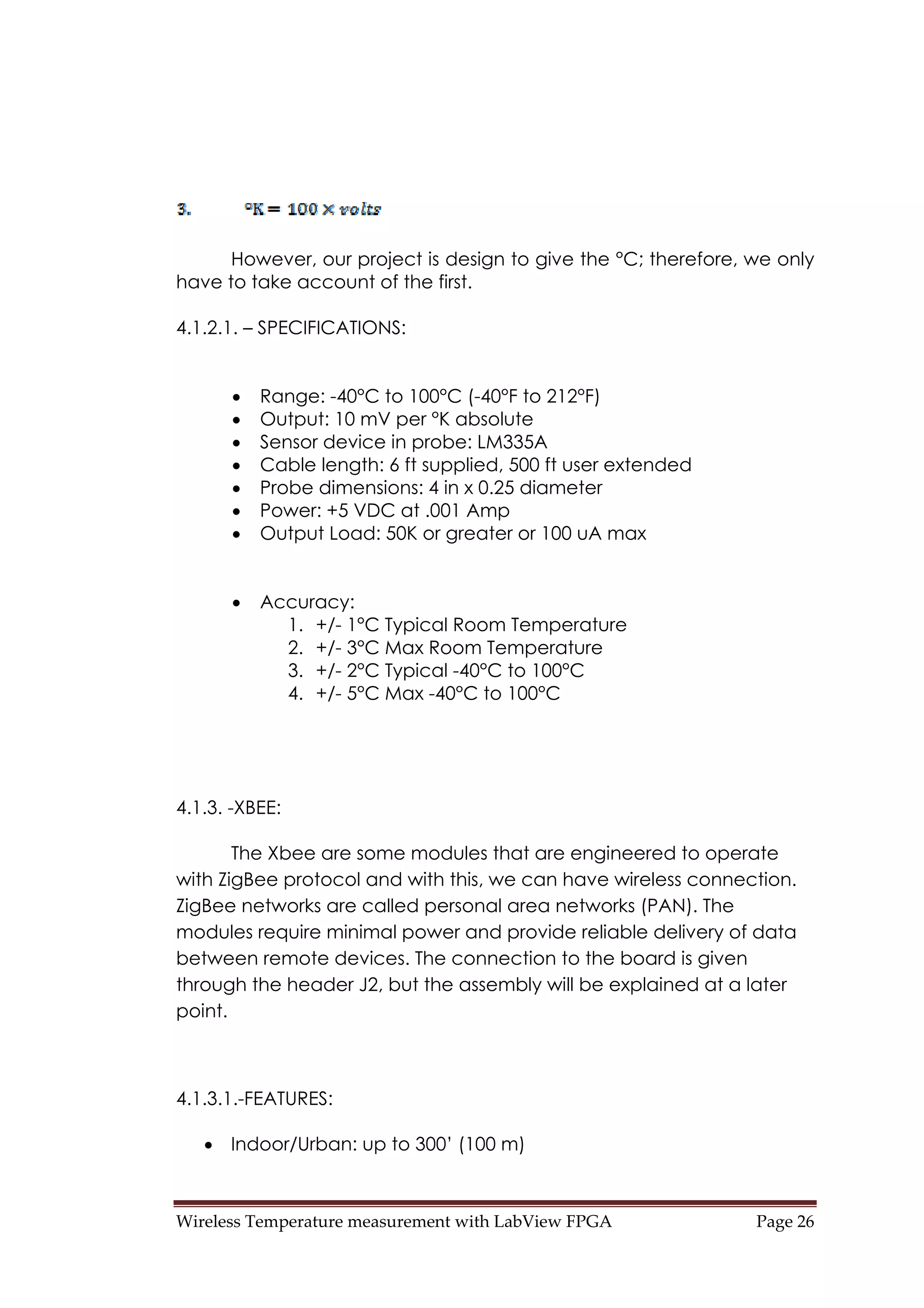 Wireless Temperature measurement with LabView FPGA  Page 26 
However, our project is design to give the °C; therefore, we only
have to take account of the first.
4.1.2.1. – SPECIFICATIONS:
• Range: -40°C to 100°C (-40°F to 212°F)
• Output: 10 mV per °K absolute
• Sensor device in probe: LM335A
• Cable length: 6 ft supplied, 500 ft user extended
• Probe dimensions: 4 in x 0.25 diameter
• Power: +5 VDC at .001 Amp
• Output Load: 50K or greater or 100 uA max
• Accuracy:
1. +/- 1°C Typical Room Temperature
2. +/- 3°C Max Room Temperature
3. +/- 2°C Typical -40°C to 100°C
4. +/- 5°C Max -40°C to 100°C
4.1.3. -XBEE:
The Xbee are some modules that are engineered to operate
with ZigBee protocol and with this, we can have wireless connection.
ZigBee networks are called personal area networks (PAN). The
modules require minimal power and provide reliable delivery of data
between remote devices. The connection to the board is given
through the header J2, but the assembly will be explained at a later
point.
4.1.3.1.-FEATURES:
• Indoor/Urban: up to 300’ (100 m)
 
