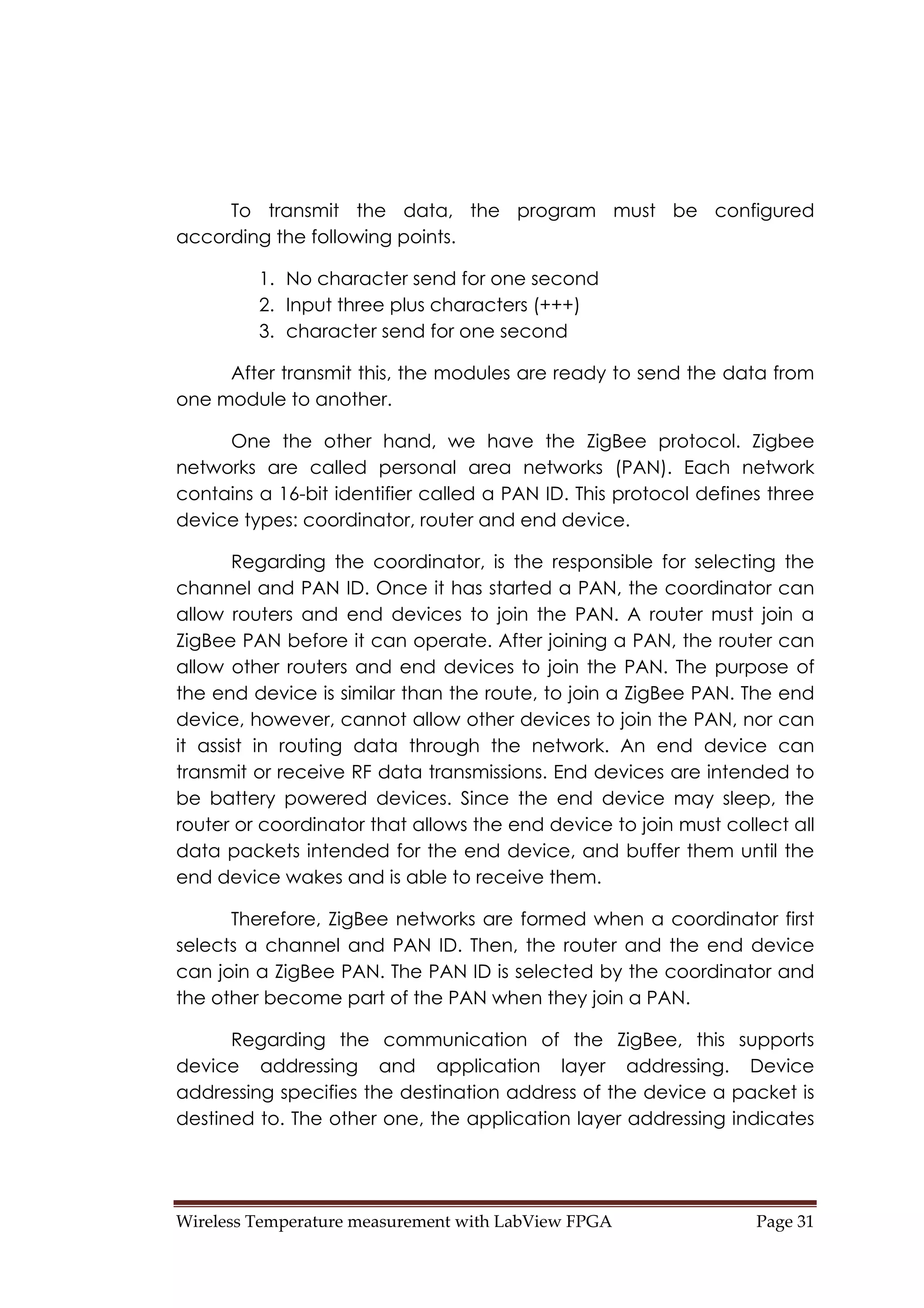 Wireless Temperature measurement with LabView FPGA  Page 31 
To transmit the data, the program must be configured
according the following points.
1. No character send for one second
2. Input three plus characters (+++)
3. character send for one second
After transmit this, the modules are ready to send the data from
one module to another.
One the other hand, we have the ZigBee protocol. Zigbee
networks are called personal area networks (PAN). Each network
contains a 16-bit identifier called a PAN ID. This protocol defines three
device types: coordinator, router and end device.
Regarding the coordinator, is the responsible for selecting the
channel and PAN ID. Once it has started a PAN, the coordinator can
allow routers and end devices to join the PAN. A router must join a
ZigBee PAN before it can operate. After joining a PAN, the router can
allow other routers and end devices to join the PAN. The purpose of
the end device is similar than the route, to join a ZigBee PAN. The end
device, however, cannot allow other devices to join the PAN, nor can
it assist in routing data through the network. An end device can
transmit or receive RF data transmissions. End devices are intended to
be battery powered devices. Since the end device may sleep, the
router or coordinator that allows the end device to join must collect all
data packets intended for the end device, and buffer them until the
end device wakes and is able to receive them.
Therefore, ZigBee networks are formed when a coordinator first
selects a channel and PAN ID. Then, the router and the end device
can join a ZigBee PAN. The PAN ID is selected by the coordinator and
the other become part of the PAN when they join a PAN.
Regarding the communication of the ZigBee, this supports
device addressing and application layer addressing. Device
addressing specifies the destination address of the device a packet is
destined to. The other one, the application layer addressing indicates
 