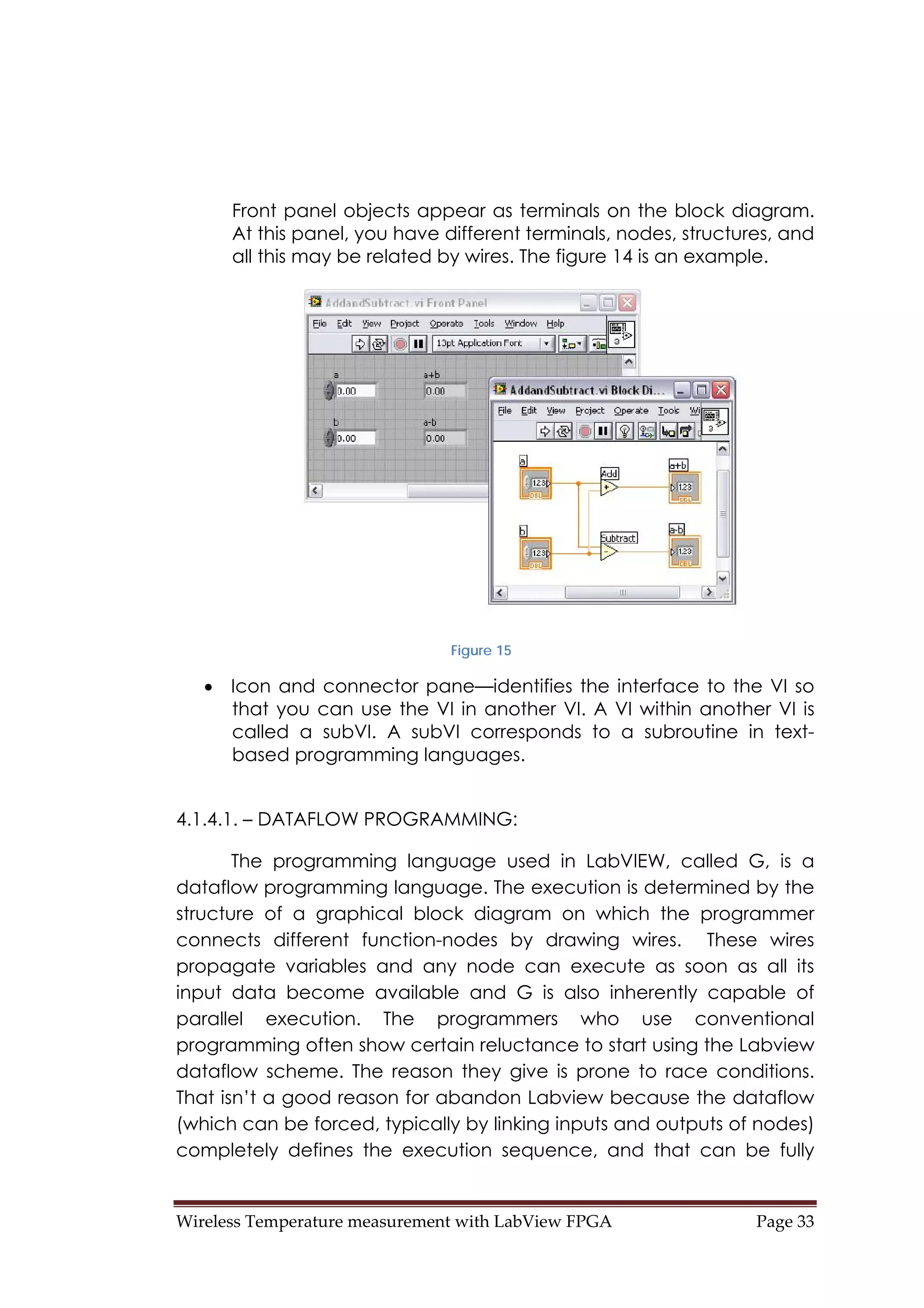 Wireless Temperature measurement with LabView FPGA  Page 33 
Front panel objects appear as terminals on the block diagram.
At this panel, you have different terminals, nodes, structures, and
all this may be related by wires. The figure 14 is an example.
Figure 15
• Icon and connector pane—identifies the interface to the VI so
that you can use the VI in another VI. A VI within another VI is
called a subVI. A subVI corresponds to a subroutine in text-
based programming languages.
4.1.4.1. – DATAFLOW PROGRAMMING:
The programming language used in LabVIEW, called G, is a
dataflow programming language. The execution is determined by the
structure of a graphical block diagram on which the programmer
connects different function-nodes by drawing wires. These wires
propagate variables and any node can execute as soon as all its
input data become available and G is also inherently capable of
parallel execution. The programmers who use conventional
programming often show certain reluctance to start using the Labview
dataflow scheme. The reason they give is prone to race conditions.
That isn’t a good reason for abandon Labview because the dataflow
(which can be forced, typically by linking inputs and outputs of nodes)
completely defines the execution sequence, and that can be fully
 