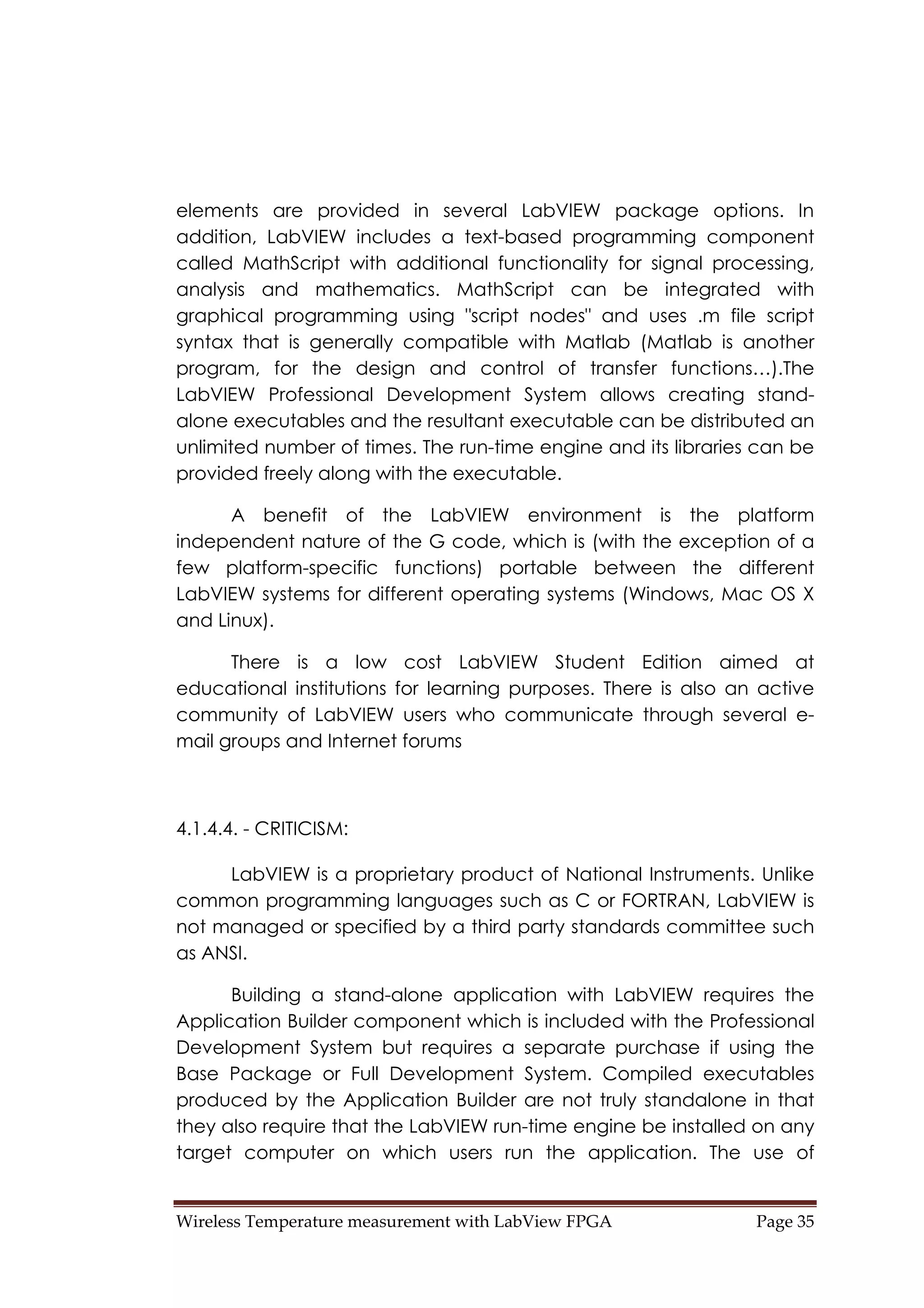 Wireless Temperature measurement with LabView FPGA  Page 35 
elements are provided in several LabVIEW package options. In
addition, LabVIEW includes a text-based programming component
called MathScript with additional functionality for signal processing,
analysis and mathematics. MathScript can be integrated with
graphical programming using "script nodes" and uses .m file script
syntax that is generally compatible with Matlab (Matlab is another
program, for the design and control of transfer functions…).The
LabVIEW Professional Development System allows creating stand-
alone executables and the resultant executable can be distributed an
unlimited number of times. The run-time engine and its libraries can be
provided freely along with the executable.
A benefit of the LabVIEW environment is the platform
independent nature of the G code, which is (with the exception of a
few platform-specific functions) portable between the different
LabVIEW systems for different operating systems (Windows, Mac OS X
and Linux).
There is a low cost LabVIEW Student Edition aimed at
educational institutions for learning purposes. There is also an active
community of LabVIEW users who communicate through several e-
mail groups and Internet forums
4.1.4.4. - CRITICISM:
LabVIEW is a proprietary product of National Instruments. Unlike
common programming languages such as C or FORTRAN, LabVIEW is
not managed or specified by a third party standards committee such
as ANSI.
Building a stand-alone application with LabVIEW requires the
Application Builder component which is included with the Professional
Development System but requires a separate purchase if using the
Base Package or Full Development System. Compiled executables
produced by the Application Builder are not truly standalone in that
they also require that the LabVIEW run-time engine be installed on any
target computer on which users run the application. The use of
 