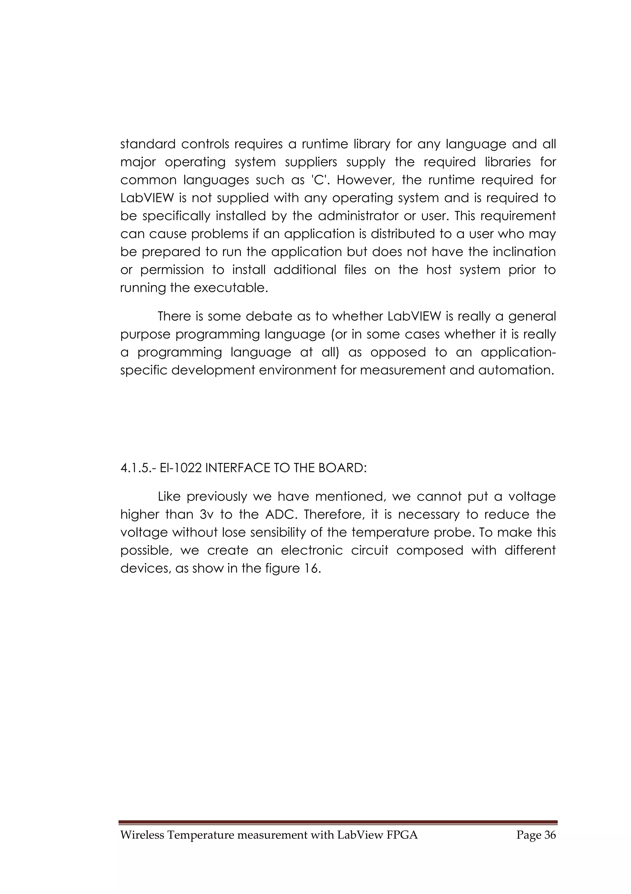 Wireless Temperature measurement with LabView FPGA  Page 36 
standard controls requires a runtime library for any language and all
major operating system suppliers supply the required libraries for
common languages such as 'C'. However, the runtime required for
LabVIEW is not supplied with any operating system and is required to
be specifically installed by the administrator or user. This requirement
can cause problems if an application is distributed to a user who may
be prepared to run the application but does not have the inclination
or permission to install additional files on the host system prior to
running the executable.
There is some debate as to whether LabVIEW is really a general
purpose programming language (or in some cases whether it is really
a programming language at all) as opposed to an application-
specific development environment for measurement and automation.
4.1.5.- EI-1022 INTERFACE TO THE BOARD:
Like previously we have mentioned, we cannot put a voltage
higher than 3v to the ADC. Therefore, it is necessary to reduce the
voltage without lose sensibility of the temperature probe. To make this
possible, we create an electronic circuit composed with different
devices, as show in the figure 16.
 