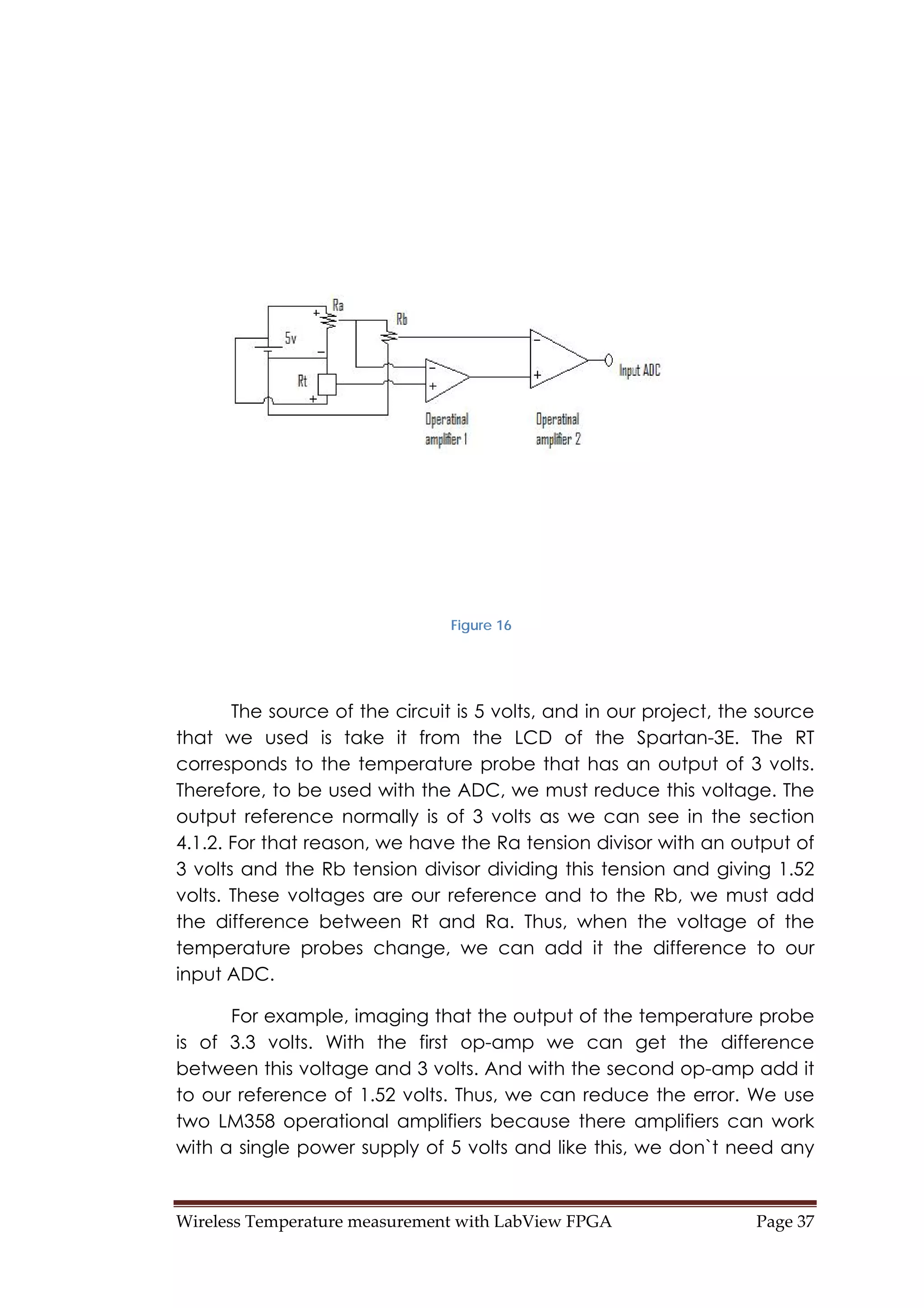 Wireless Temperature measurement with LabView FPGA  Page 37 
Figure 16
The source of the circuit is 5 volts, and in our project, the source
that we used is take it from the LCD of the Spartan-3E. The RT
corresponds to the temperature probe that has an output of 3 volts.
Therefore, to be used with the ADC, we must reduce this voltage. The
output reference normally is of 3 volts as we can see in the section
4.1.2. For that reason, we have the Ra tension divisor with an output of
3 volts and the Rb tension divisor dividing this tension and giving 1.52
volts. These voltages are our reference and to the Rb, we must add
the difference between Rt and Ra. Thus, when the voltage of the
temperature probes change, we can add it the difference to our
input ADC.
For example, imaging that the output of the temperature probe
is of 3.3 volts. With the first op-amp we can get the difference
between this voltage and 3 volts. And with the second op-amp add it
to our reference of 1.52 volts. Thus, we can reduce the error. We use
two LM358 operational amplifiers because there amplifiers can work
with a single power supply of 5 volts and like this, we don`t need any
 