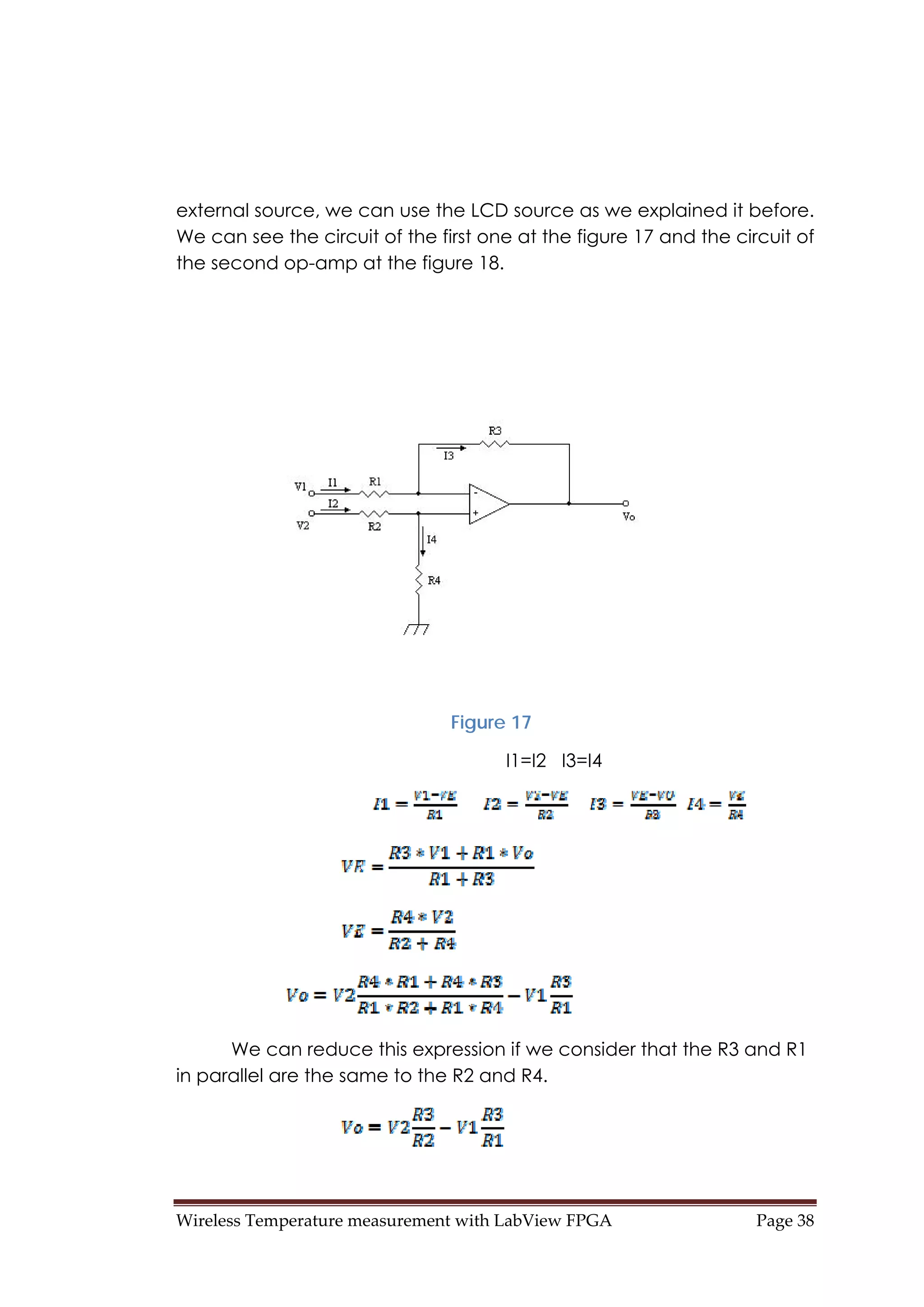 Wireless Temperature measurement with LabView FPGA  Page 38 
external source, we can use the LCD source as we explained it before.
We can see the circuit of the first one at the figure 17 and the circuit of
the second op-amp at the figure 18.
Figure 17
I1=I2 I3=I4
We can reduce this expression if we consider that the R3 and R1
in parallel are the same to the R2 and R4.
 