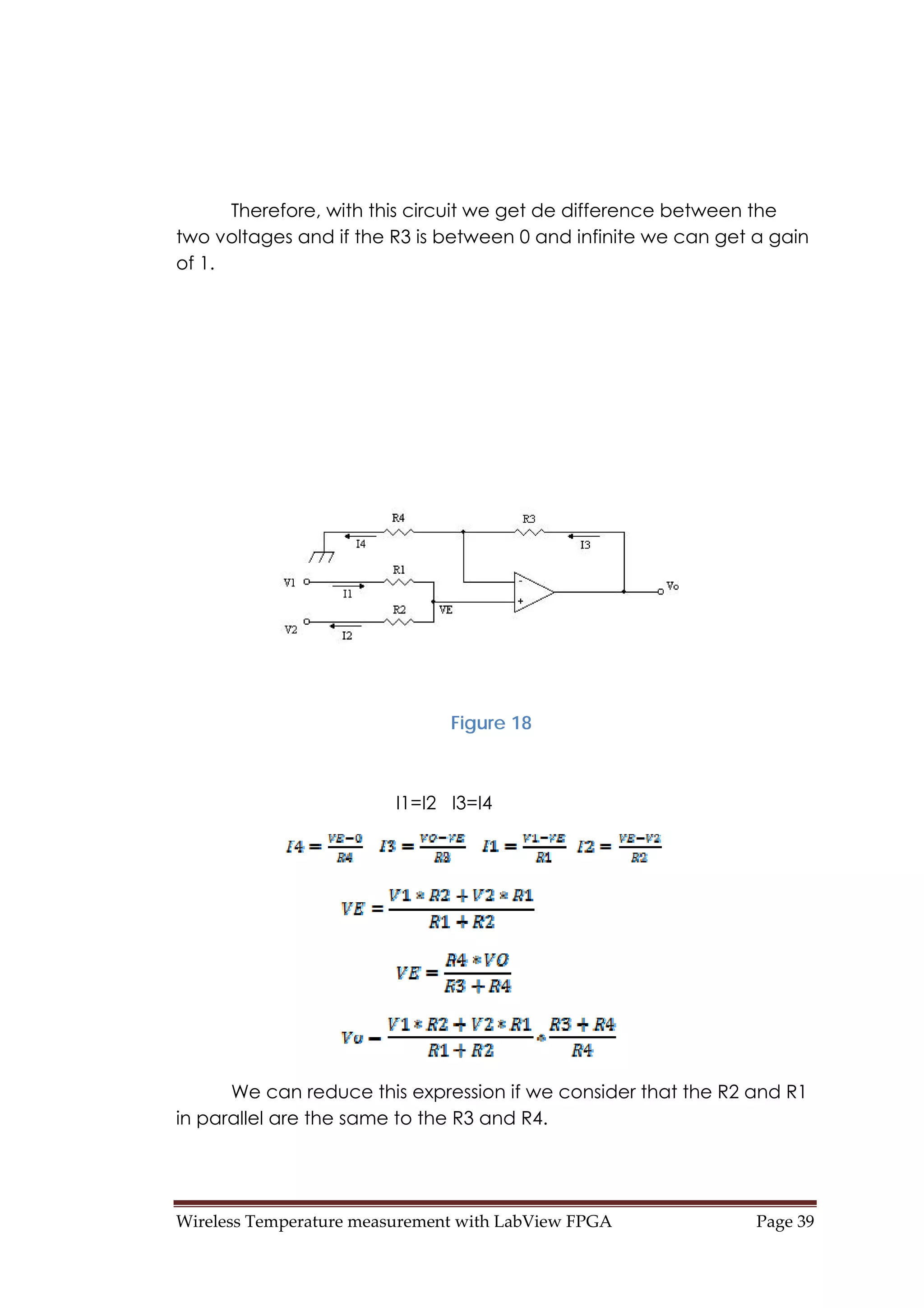 Wireless Temperature measurement with LabView FPGA  Page 39 
Therefore, with this circuit we get de difference between the
two voltages and if the R3 is between 0 and infinite we can get a gain
of 1.
Figure 18
I1=I2 I3=I4
We can reduce this expression if we consider that the R2 and R1
in parallel are the same to the R3 and R4.
 