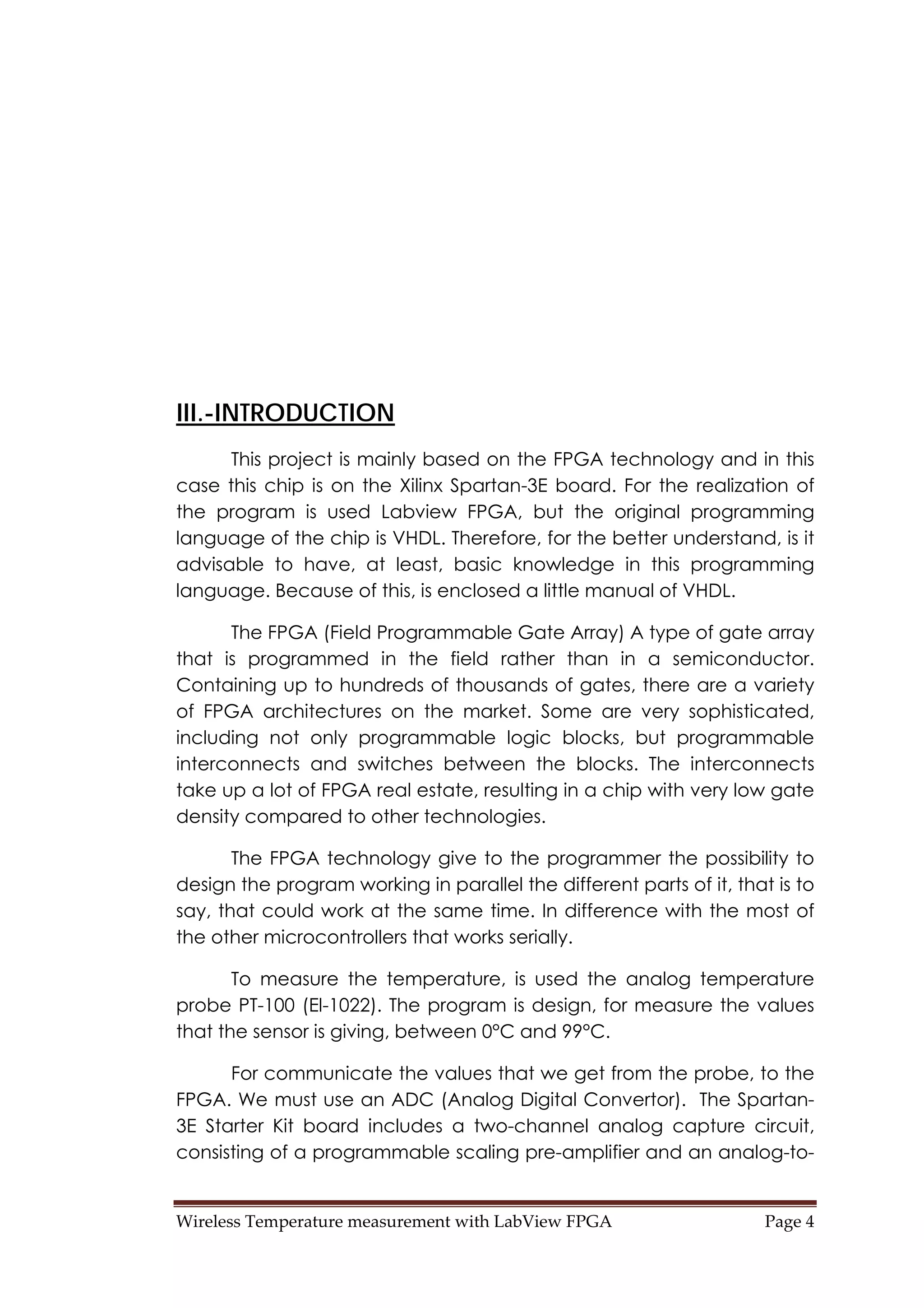 Wireless Temperature measurement with LabView FPGA  Page 4 
III.-INTRODUCTION
This project is mainly based on the FPGA technology and in this
case this chip is on the Xilinx Spartan-3E board. For the realization of
the program is used Labview FPGA, but the original programming
language of the chip is VHDL. Therefore, for the better understand, is it
advisable to have, at least, basic knowledge in this programming
language. Because of this, is enclosed a little manual of VHDL.
The FPGA (Field Programmable Gate Array) A type of gate array
that is programmed in the field rather than in a semiconductor.
Containing up to hundreds of thousands of gates, there are a variety
of FPGA architectures on the market. Some are very sophisticated,
including not only programmable logic blocks, but programmable
interconnects and switches between the blocks. The interconnects
take up a lot of FPGA real estate, resulting in a chip with very low gate
density compared to other technologies.
The FPGA technology give to the programmer the possibility to
design the program working in parallel the different parts of it, that is to
say, that could work at the same time. In difference with the most of
the other microcontrollers that works serially.
To measure the temperature, is used the analog temperature
probe PT-100 (El-1022). The program is design, for measure the values
that the sensor is giving, between 0°C and 99°C.
For communicate the values that we get from the probe, to the
FPGA. We must use an ADC (Analog Digital Convertor). The Spartan-
3E Starter Kit board includes a two-channel analog capture circuit,
consisting of a programmable scaling pre-amplifier and an analog-to-
 